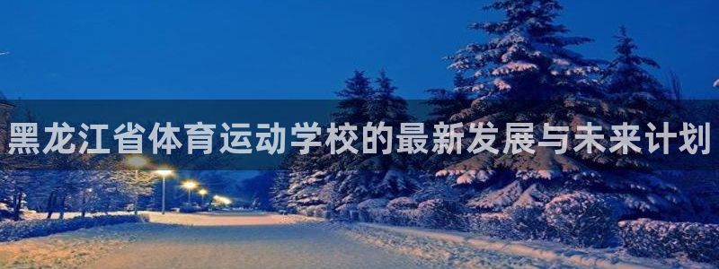 尊龙官网下载联系电话：黑龙江省体育运动学校的最新发展