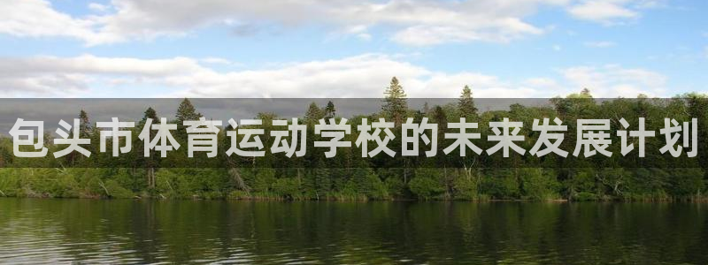 尊龙官方正版app官网：包头市体育运动学校的未来发展计划
